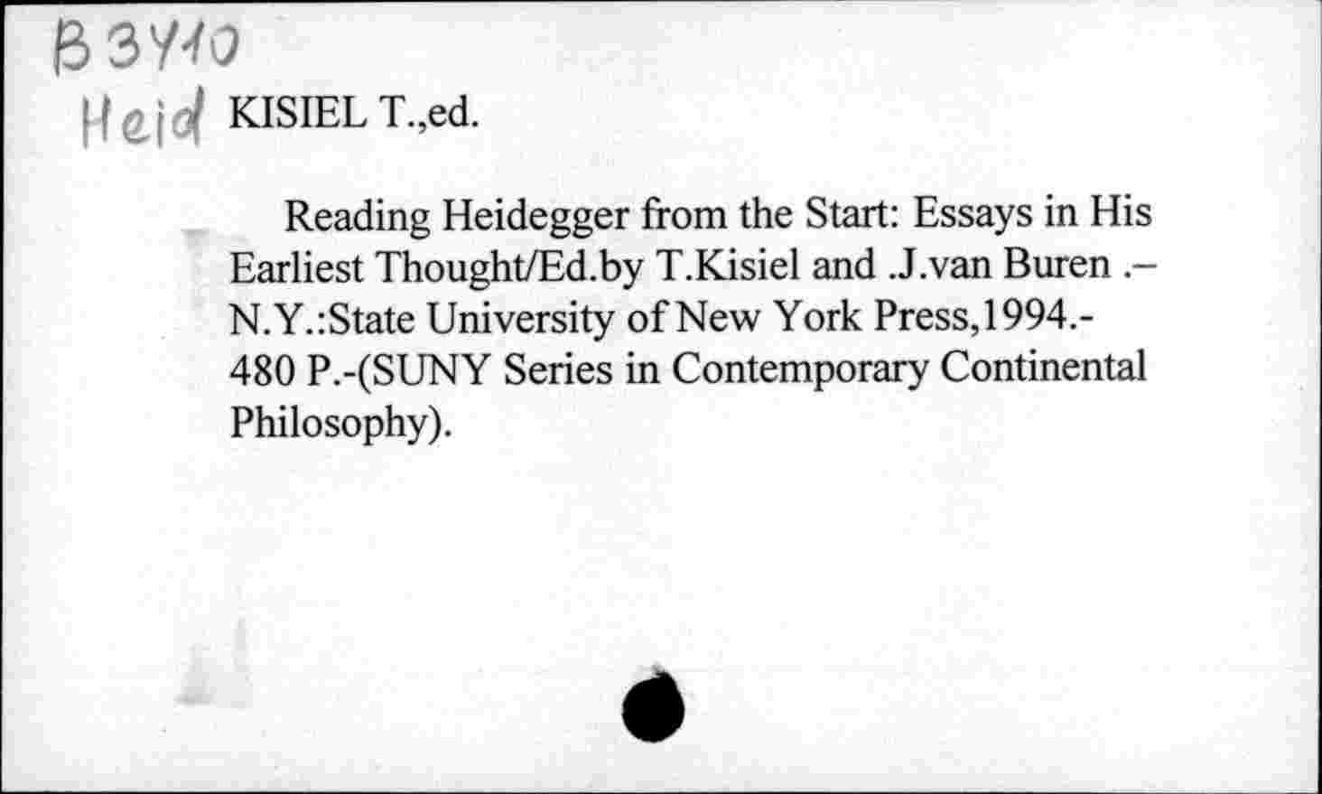 ﻿B3W
KISIELT.,ed.
Reading Heidegger from the Start: Essays in His Earliest Thought/Ed.by T.Kisiel and .J.van Buren .— N.Y.:State University of New York Press, 1994.-480 P.-(SUNY Series in Contemporary Continental Philosophy).